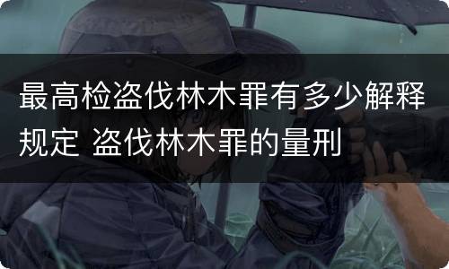 最高检盗伐林木罪有多少解释规定 盗伐林木罪的量刑