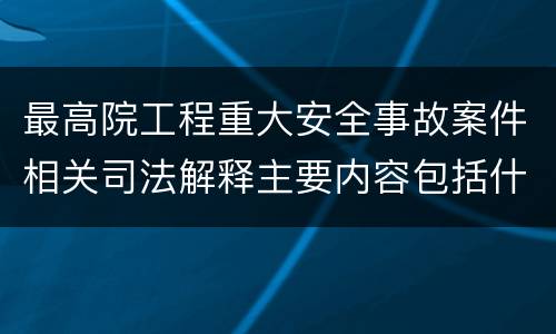 最高院工程重大安全事故案件相关司法解释主要内容包括什么