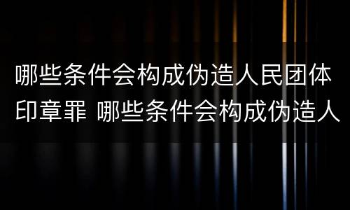 哪些条件会构成伪造人民团体印章罪 哪些条件会构成伪造人民团体印章罪