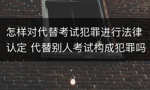 怎样对代替考试犯罪进行法律认定 代替别人考试构成犯罪吗