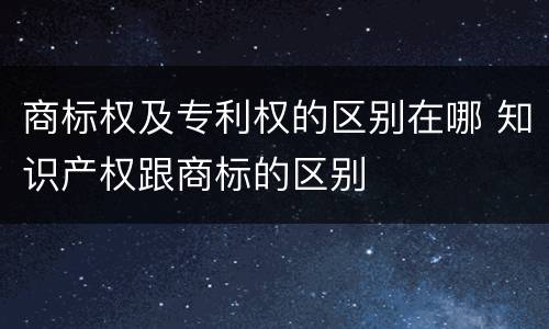 商标权及专利权的区别在哪 知识产权跟商标的区别