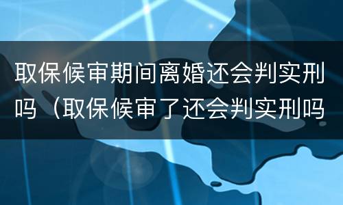 取保候审期间离婚还会判实刑吗（取保候审了还会判实刑吗）