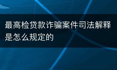 最高检贷款诈骗案件司法解释是怎么规定的