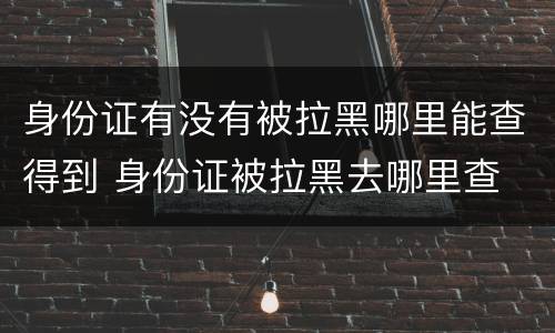 身份证有没有被拉黑哪里能查得到 身份证被拉黑去哪里查
