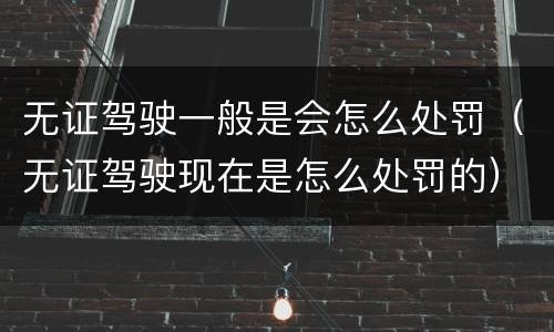 无证驾驶一般是会怎么处罚（无证驾驶现在是怎么处罚的）