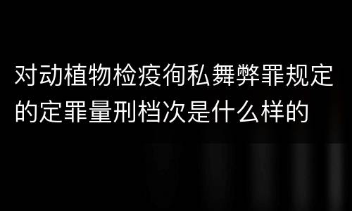 对动植物检疫徇私舞弊罪规定的定罪量刑档次是什么样的