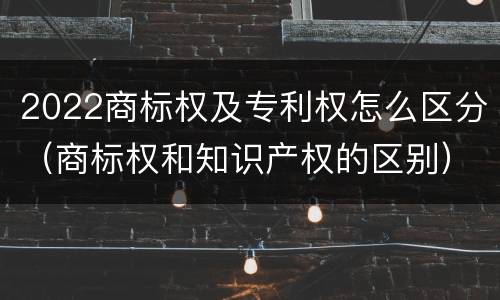 2022商标权及专利权怎么区分（商标权和知识产权的区别）