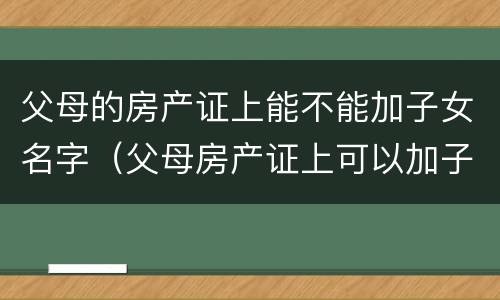 父母的房产证上能不能加子女名字（父母房产证上可以加子女名字吗）