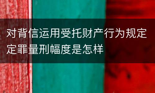 对背信运用受托财产行为规定定罪量刑幅度是怎样