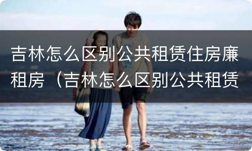 吉林怎么区别公共租赁住房廉租房（吉林怎么区别公共租赁住房廉租房和住宅）