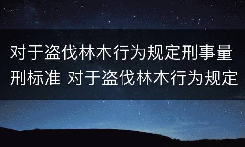 对于盗伐林木行为规定刑事量刑标准 对于盗伐林木行为规定刑事量刑标准是