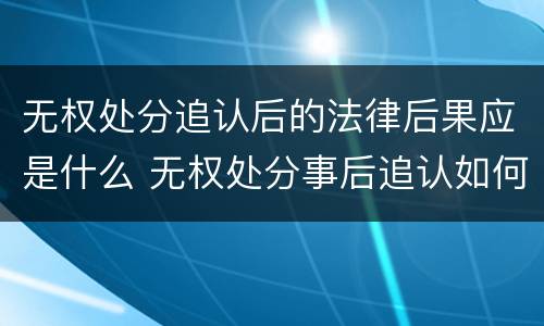 无权处分追认后的法律后果应是什么 无权处分事后追认如何认定