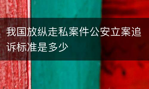 我国放纵走私案件公安立案追诉标准是多少