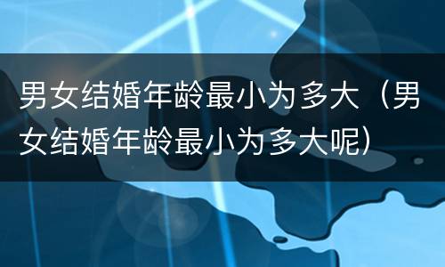 男女结婚年龄最小为多大（男女结婚年龄最小为多大呢）