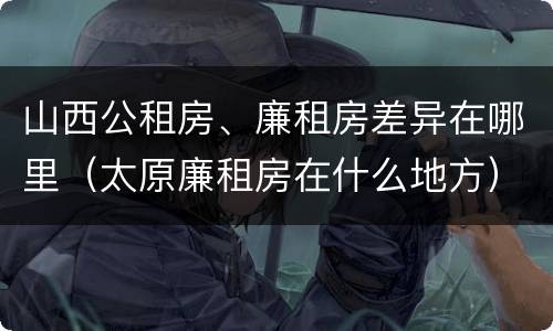 山西公租房、廉租房差异在哪里（太原廉租房在什么地方）