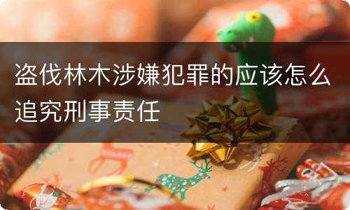 盗伐林木涉嫌犯罪的应该怎么追究刑事责任