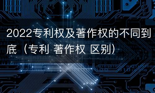 2022专利权及著作权的不同到底（专利 著作权 区别）
