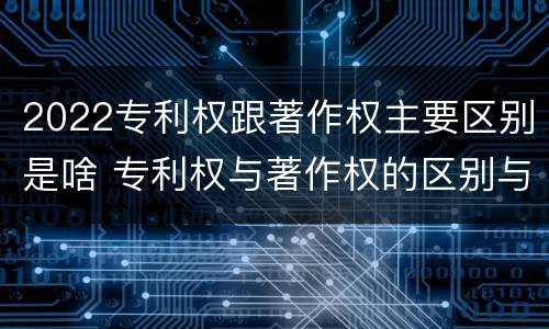 2022专利权跟著作权主要区别是啥 专利权与著作权的区别与联系