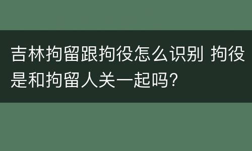 吉林拘留跟拘役怎么识别 拘役是和拘留人关一起吗?