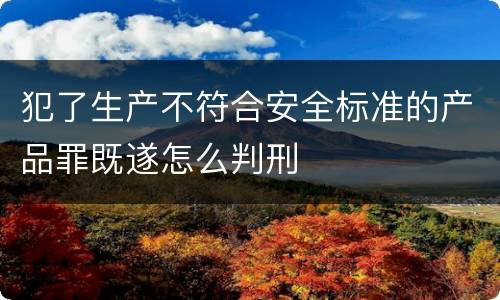 犯了生产不符合安全标准的产品罪既遂怎么判刑