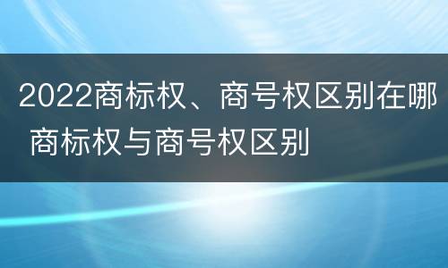 2022商标权、商号权区别在哪 商标权与商号权区别