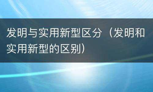 发明与实用新型区分（发明和实用新型的区别）