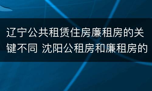 辽宁公共租赁住房廉租房的关键不同 沈阳公租房和廉租房的区别