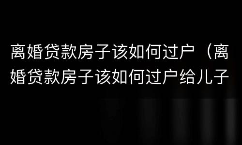 离婚贷款房子该如何过户（离婚贷款房子该如何过户给儿子）