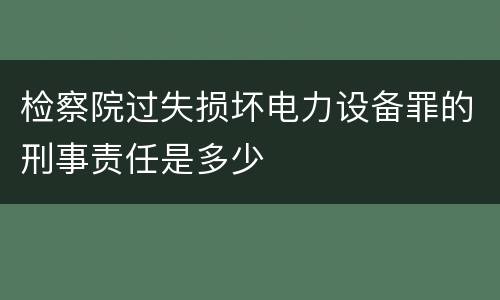 检察院过失损坏电力设备罪的刑事责任是多少