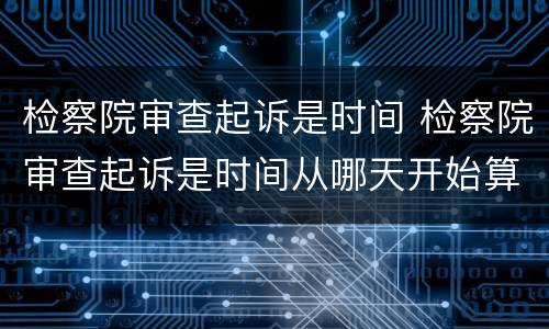 检察院审查起诉是时间 检察院审查起诉是时间从哪天开始算
