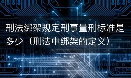 刑法绑架规定刑事量刑标准是多少（刑法中绑架的定义）