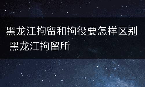 黑龙江拘留和拘役要怎样区别 黑龙江拘留所
