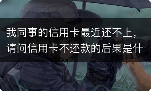 我同事的信用卡最近还不上，请问信用卡不还款的后果是什么