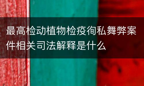 最高检动植物检疫徇私舞弊案件相关司法解释是什么