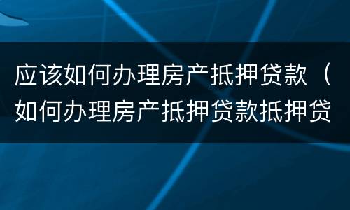 应该如何办理房产抵押贷款（如何办理房产抵押贷款抵押贷款）