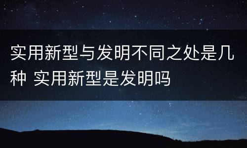 实用新型与发明不同之处是几种 实用新型是发明吗