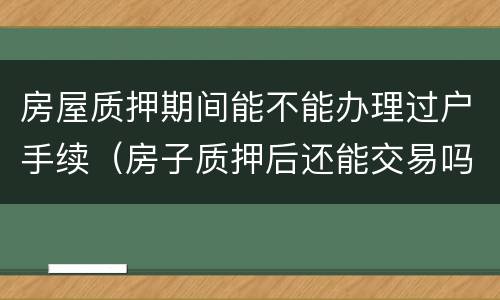 房屋质押期间能不能办理过户手续（房子质押后还能交易吗?）