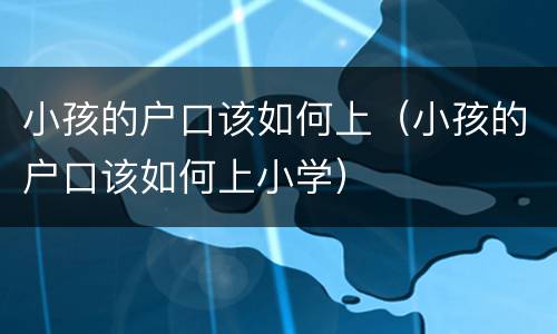 小孩的户口该如何上（小孩的户口该如何上小学）