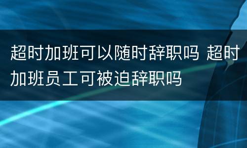 超时加班可以随时辞职吗 超时加班员工可被迫辞职吗