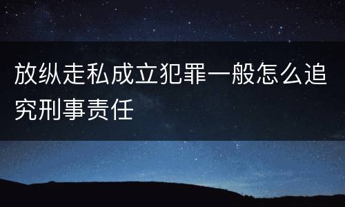 放纵走私成立犯罪一般怎么追究刑事责任
