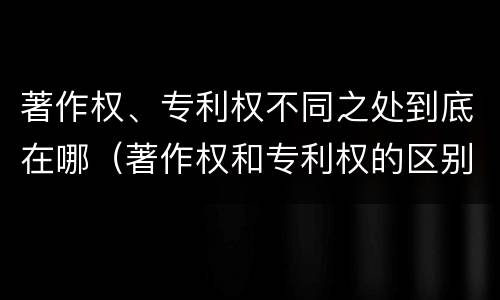 著作权、专利权不同之处到底在哪（著作权和专利权的区别和联系）