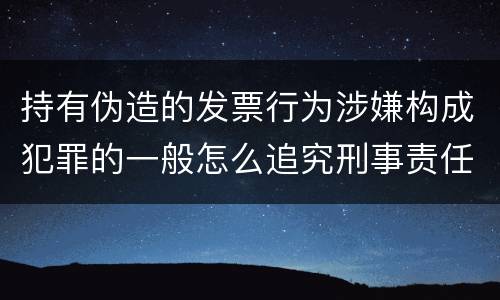 持有伪造的发票行为涉嫌构成犯罪的一般怎么追究刑事责任