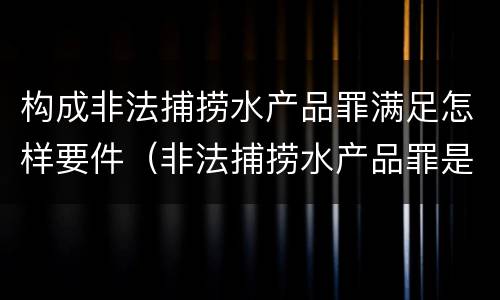 构成非法捕捞水产品罪满足怎样要件（非法捕捞水产品罪是行为犯吗）