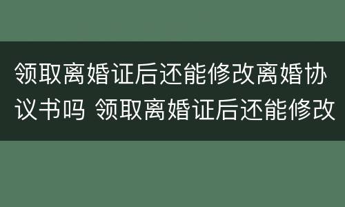 领取离婚证后还能修改离婚协议书吗 领取离婚证后还能修改离婚协议书吗