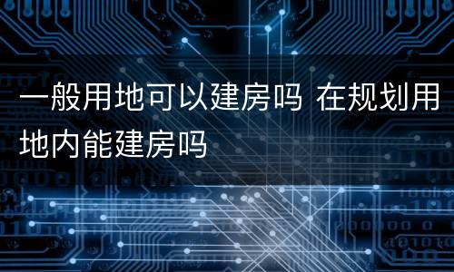 一般用地可以建房吗 在规划用地内能建房吗