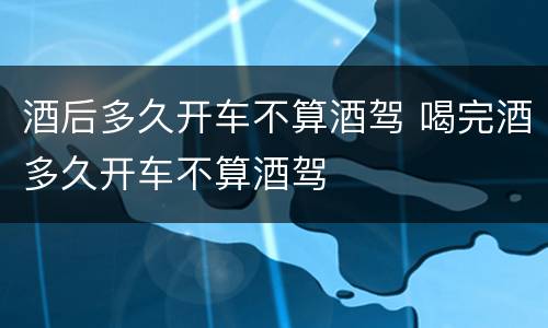 酒后多久开车不算酒驾 喝完酒多久开车不算酒驾