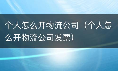 个人怎么开物流公司（个人怎么开物流公司发票）