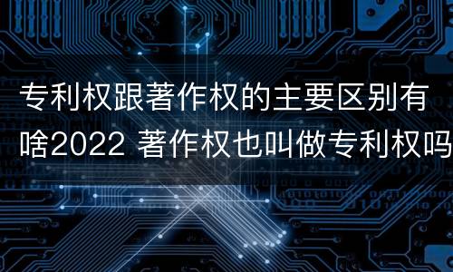 专利权跟著作权的主要区别有啥2022 著作权也叫做专利权吗