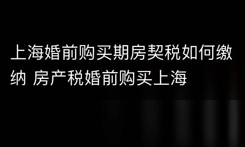 上海婚前购买期房契税如何缴纳 房产税婚前购买上海
