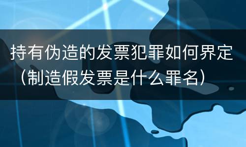 持有伪造的发票犯罪如何界定（制造假发票是什么罪名）